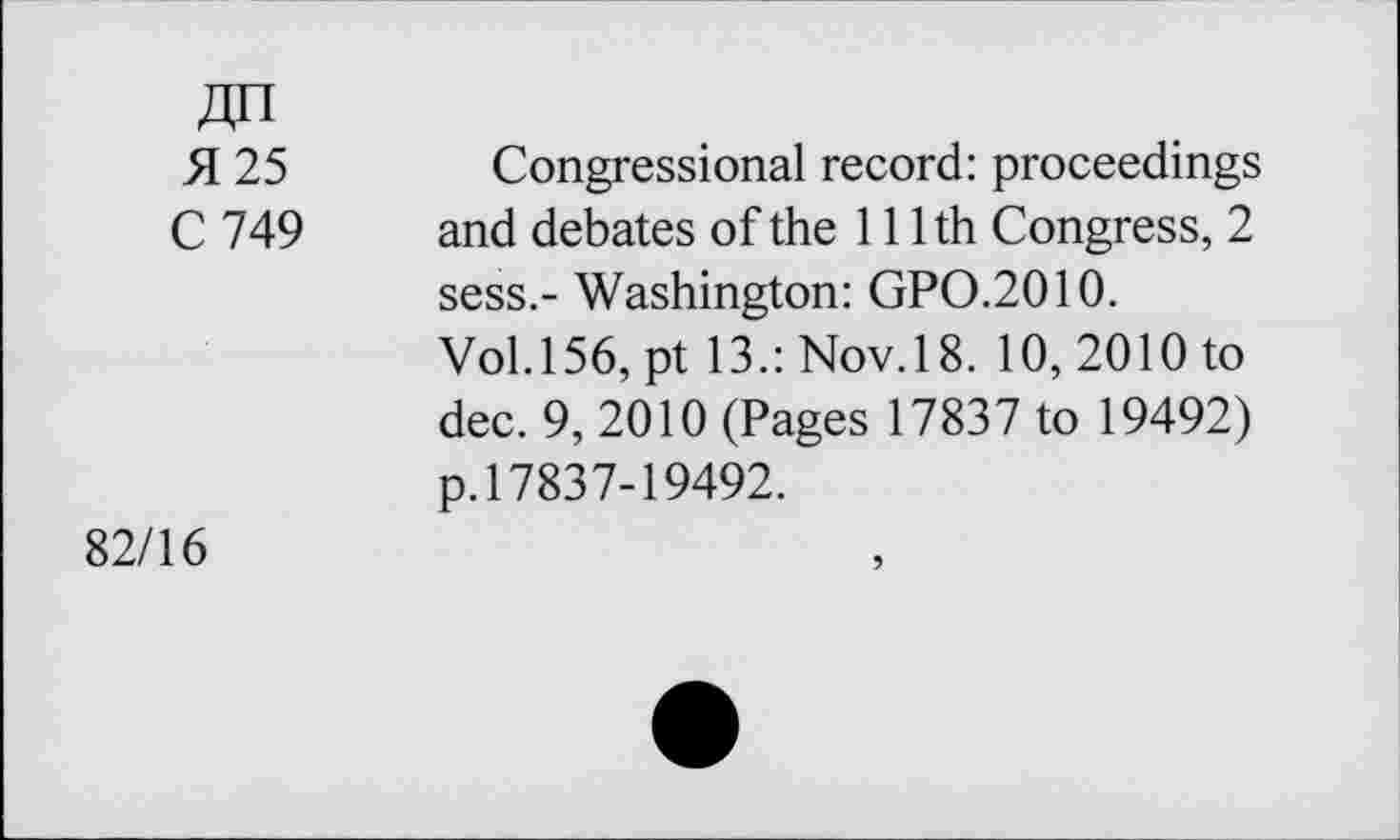 ﻿Jin
51 25	Congressional record: proceedings
C 749 and debates of the 111th Congress, 2 sess.- Washington: GPO.2010.
Vol.156, pt 13.: Nov.18. 10, 2010 to dec. 9, 2010 (Pages 17837 to 19492) p.17837-19492.
82/16